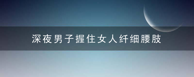 深夜男子握住女人纤细腰肢 想要干那事